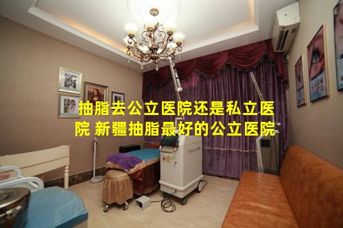 抽脂去公立医院还是私立医院 新疆抽脂最好的公立医院